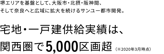 堺エリアを基盤として、大阪市・北摂・阪神間、そして奈良へと広域に拡大を続けるサンユー都市開発。宅地・一戸建供給実績は、関西圏で5,000区画超(※2020年3月時点）