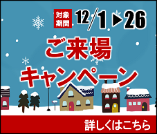 12月1日から12月26日までご来場プレゼントキャンペーンを実施中！キャンペーンの詳細はこちらをクリック