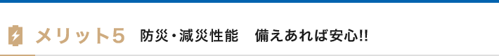 メリット5 防災・減災性能 備えあれば安心!!