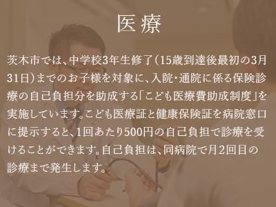 ポイント3「医療」。茨木市では、中学校3年生修了（15歳到達後最初の3月31日）までのお子様を対象に、入院・通院に係る保険診療の自己負担分を助成する「こども医療費助成制度」を実施しています。こども医療証と健康保険証を病院窓口に提示すると、１回あたり500円の自己負担で診療を受けることができます。自己負担は、同病院で月２回目の診療まで発生します。